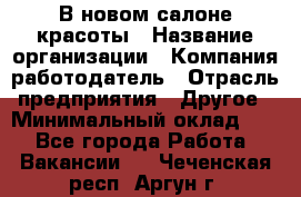 В новом салоне красоты › Название организации ­ Компания-работодатель › Отрасль предприятия ­ Другое › Минимальный оклад ­ 1 - Все города Работа » Вакансии   . Чеченская респ.,Аргун г.